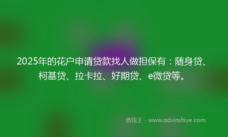 2025年的花户申请贷款找人做担保有：随身贷、柯基贷、拉卡拉、好期贷、e微贷等。