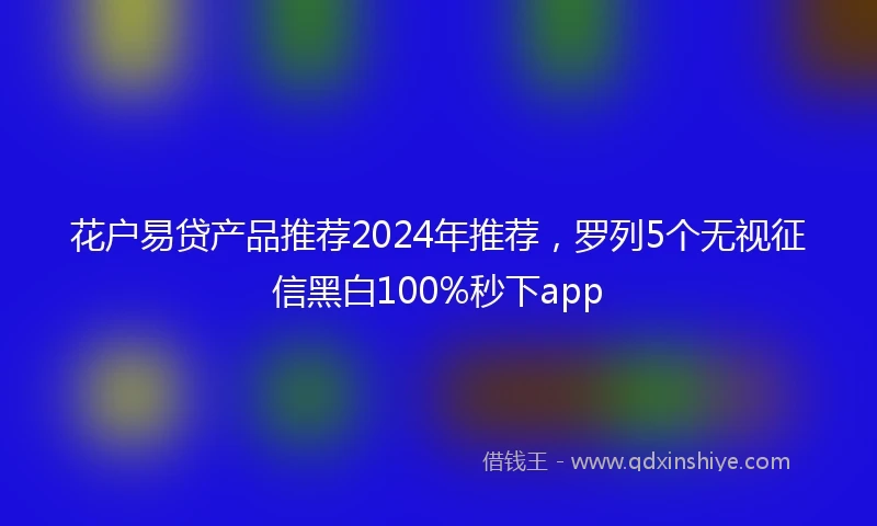 花户易贷产品推荐2024年推荐，罗列5个无视征信黑白100%秒下app