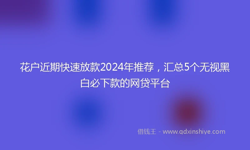 花户近期快速放款2024年推荐，汇总5个无视黑白必下款的网贷平台
