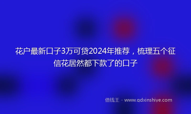 花户最新口子3万可贷2024年推荐，梳理五个征信花居然都下款了的口子