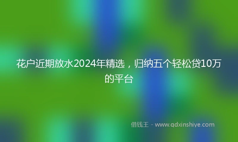 花户近期放水2024年精选，归纳五个轻松贷10万的平台