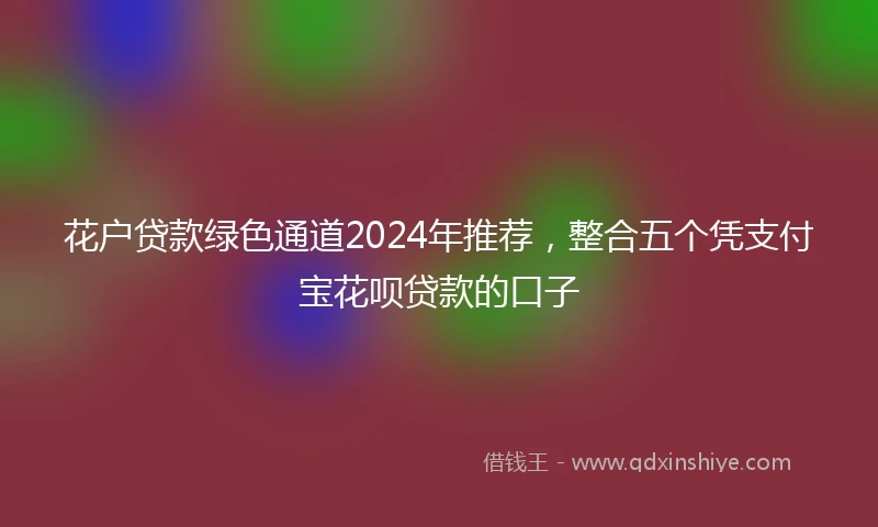 花户贷款绿色通道2024年推荐，整合五个凭支付宝花呗贷款的口子