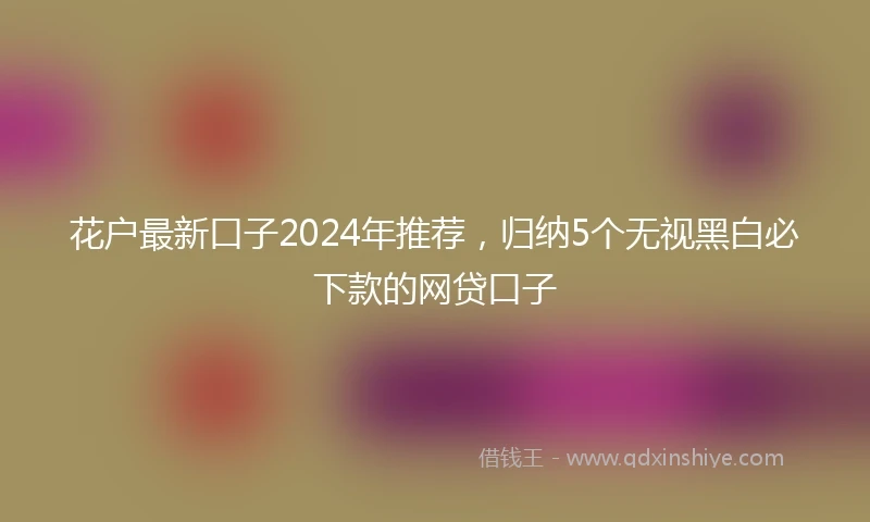 花户最新口子2024年推荐，归纳5个无视黑白必下款的网贷口子