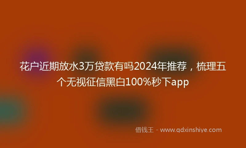 花户近期放水3万贷款有吗2024年推荐，梳理五个无视征信黑白100%秒下app