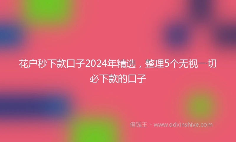 花户秒下款口子2024年精选，整理5个无视一切必下款的口子