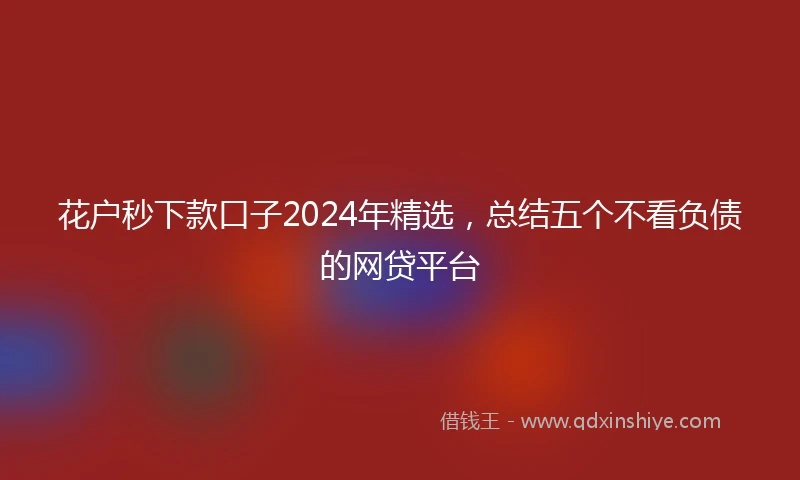 花户秒下款口子2024年精选，总结五个不看负债的网贷平台