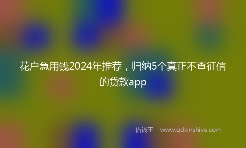 花户急用钱2024年推荐，归纳5个真正不查征信的贷款app