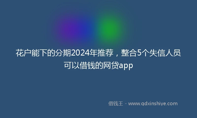 花户能下的分期2024年推荐，整合5个失信人员可以借钱的网贷app