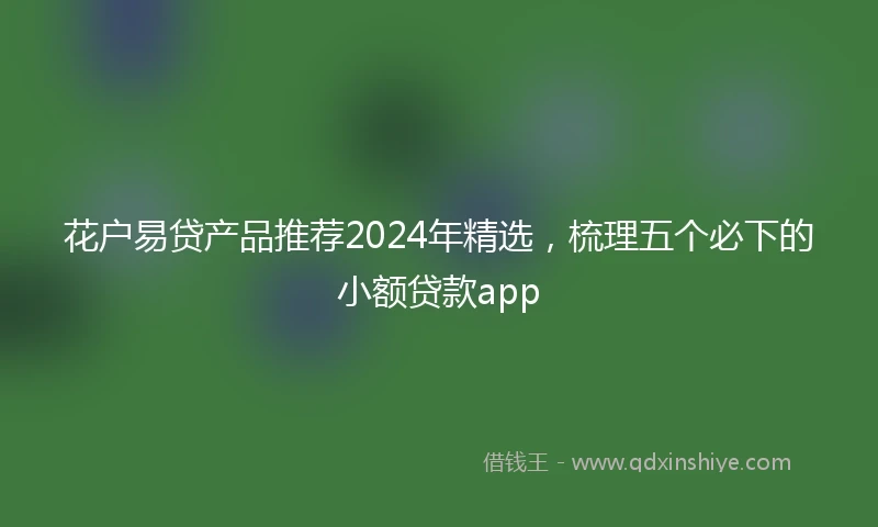 花户易贷产品推荐2024年精选，梳理五个必下的小额贷款app