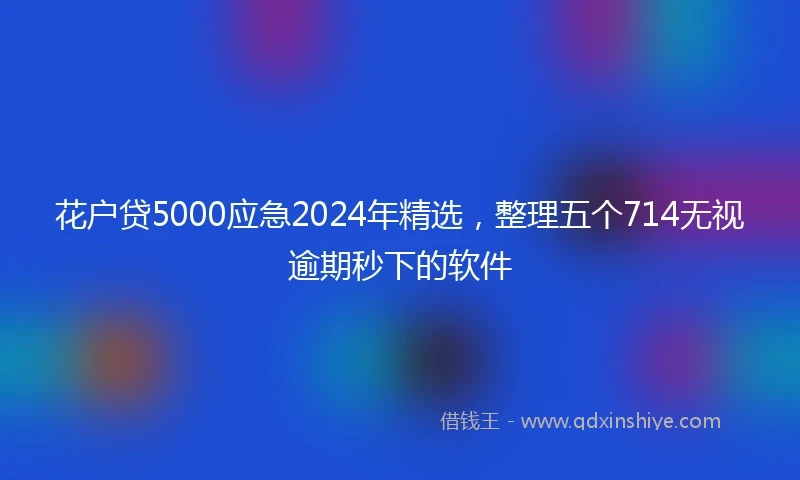 花户贷5000应急2024年精选，整理五个714无视逾期秒下的软件