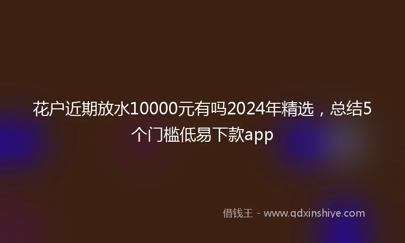 花户近期放水10000元有吗2024年精选，总结5个门槛低易下款app