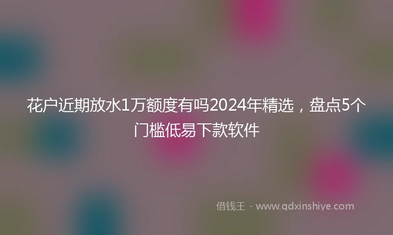 花户近期放水1万额度有吗2024年精选，盘点5个门槛低易下款软件