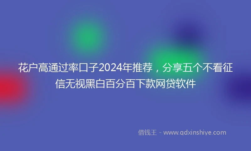 花户高通过率口子2024年推荐，分享五个不看征信无视黑白百分百下款网贷软件