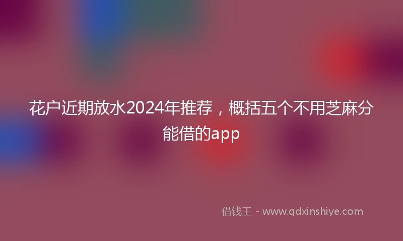 花户近期放水2024年推荐，概括五个不用芝麻分能借的app