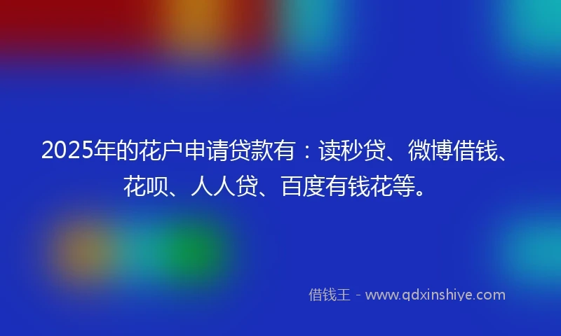 2025年的花户申请贷款有：读秒贷、微博借钱、花呗、人人贷、百度有钱花等。