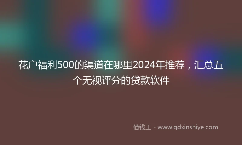 花户福利500的渠道在哪里2024年推荐，汇总五个无视评分的贷款软件