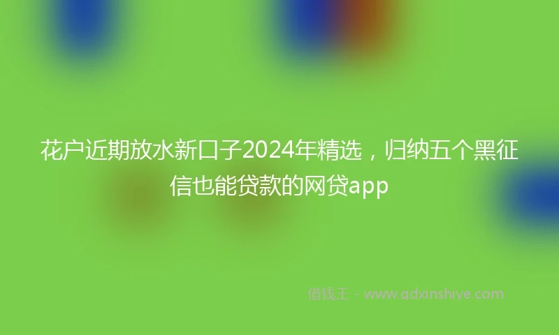 花户近期放水新口子2024年精选，归纳五个黑征信也能贷款的网贷app