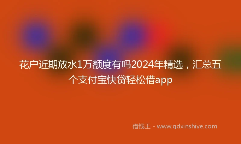 花户近期放水1万额度有吗2024年精选，汇总五个支付宝快贷轻松借app