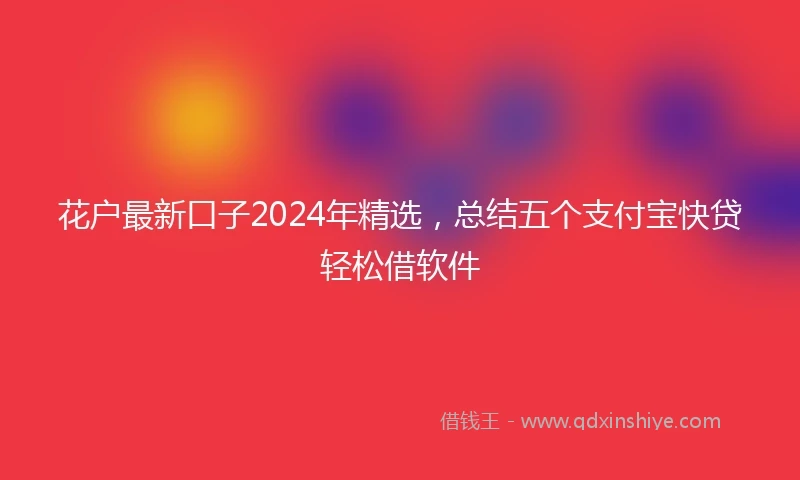 花户最新口子2024年精选，总结五个支付宝快贷轻松借软件
