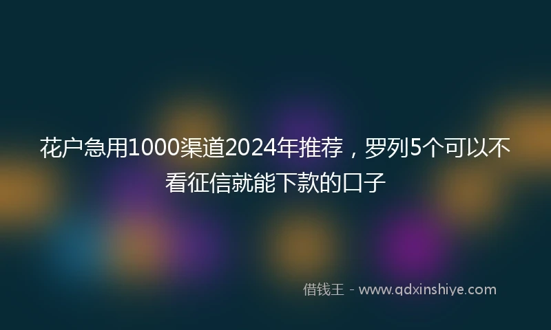 花户急用1000渠道2024年推荐，罗列5个可以不看征信就能下款的口子