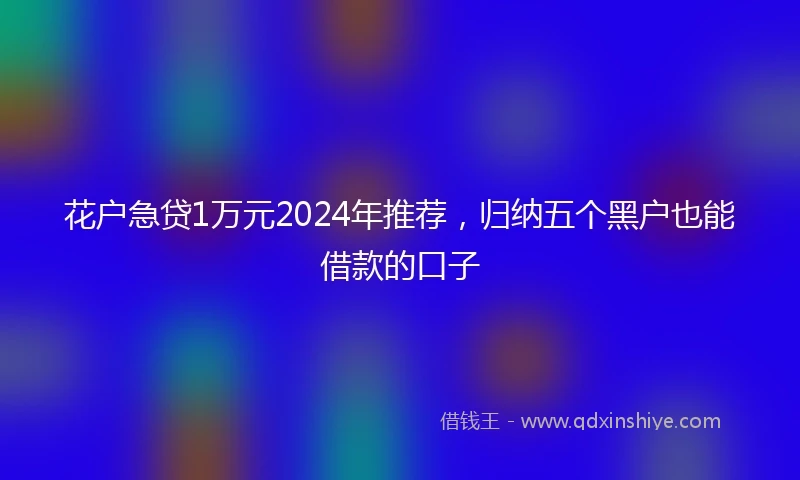 花户急贷1万元2024年推荐，归纳五个黑户也能借款的口子