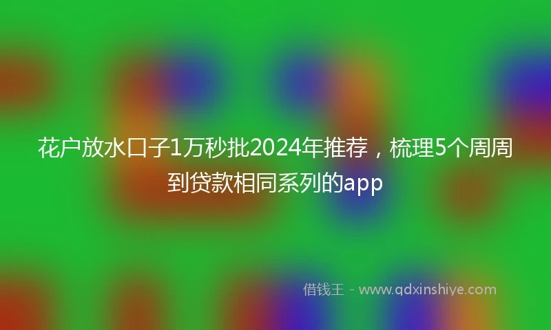 花户放水口子1万秒批2024年推荐，梳理5个周周到贷款相同系列的app