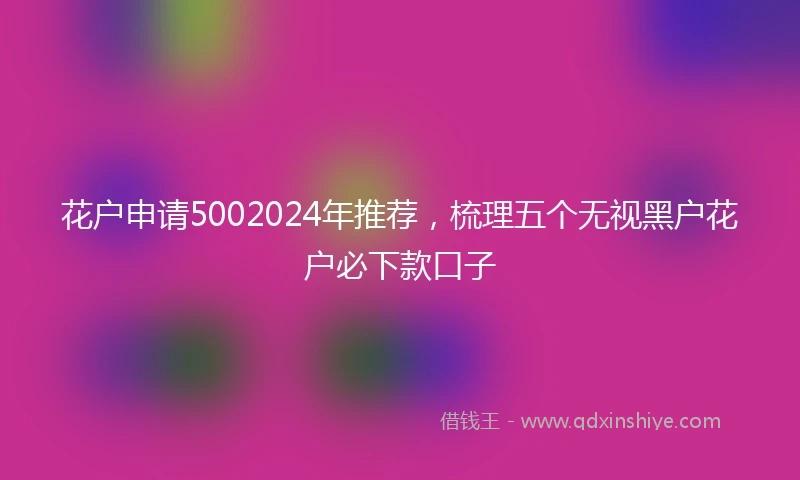 花户申请5002024年推荐，梳理五个无视黑户花户必下款口子
