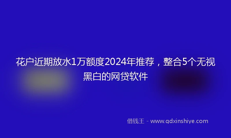 花户近期放水1万额度2024年推荐，整合5个无视黑白的网贷软件