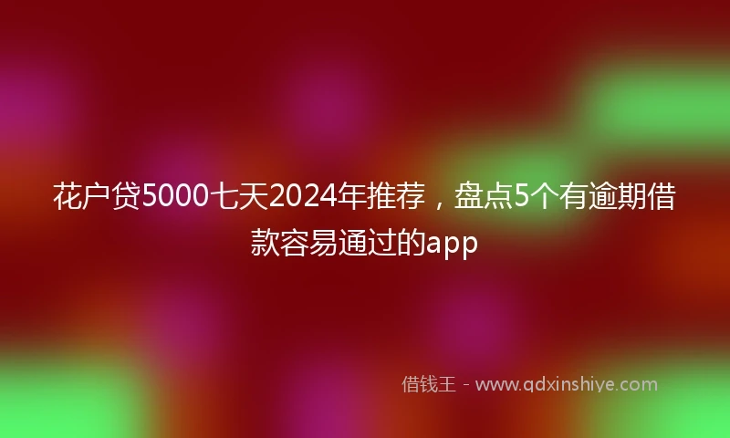 花户贷5000七天2024年推荐，盘点5个有逾期借款容易通过的app