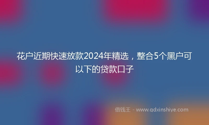 花户近期快速放款2024年精选，整合5个黑户可以下的贷款口子