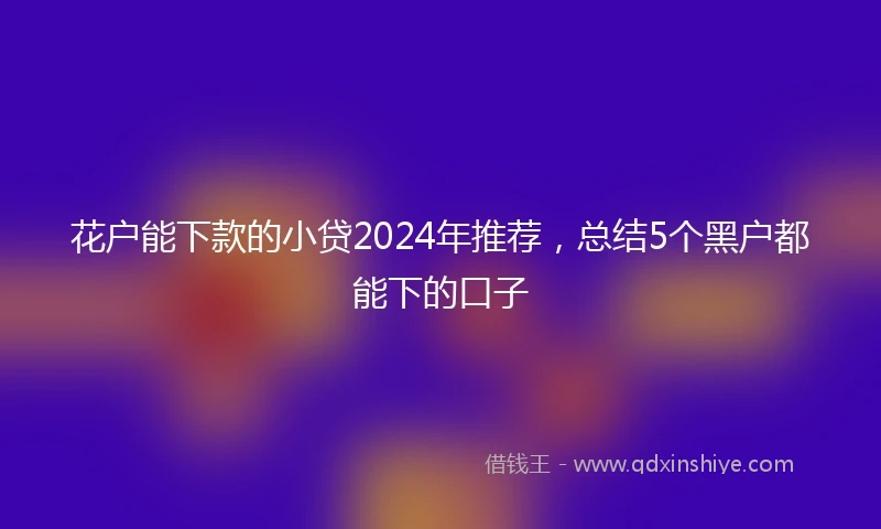 花户能下款的小贷2024年推荐，总结5个黑户都能下的口子