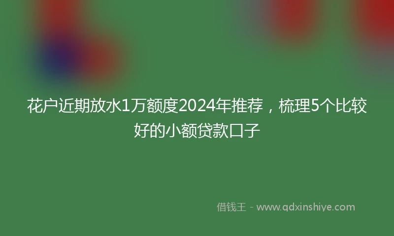 花户近期放水1万额度2024年推荐，梳理5个比较好的小额贷款口子