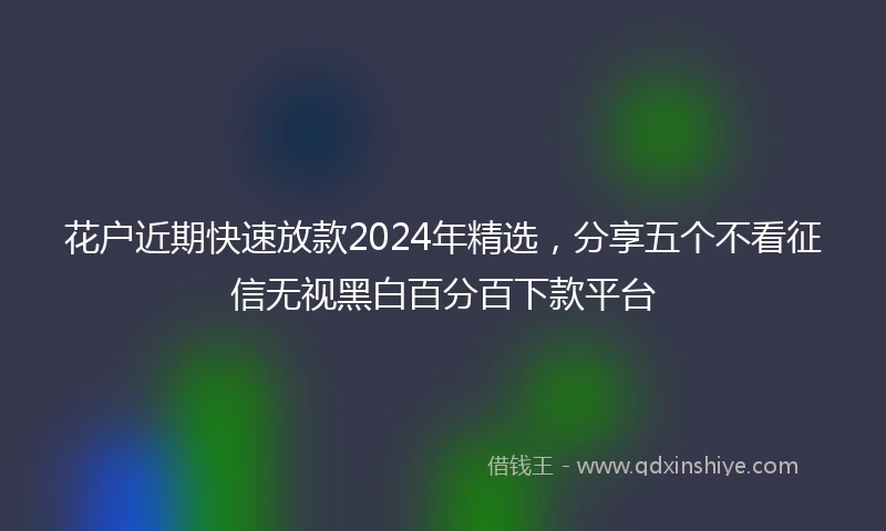 花户近期快速放款2024年精选，分享五个不看征信无视黑白百分百下款平台