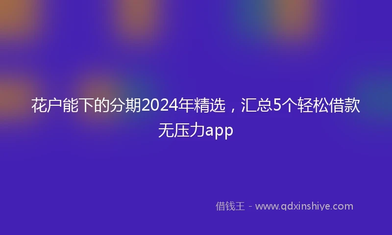 花户能下的分期2024年精选，汇总5个轻松借款无压力app