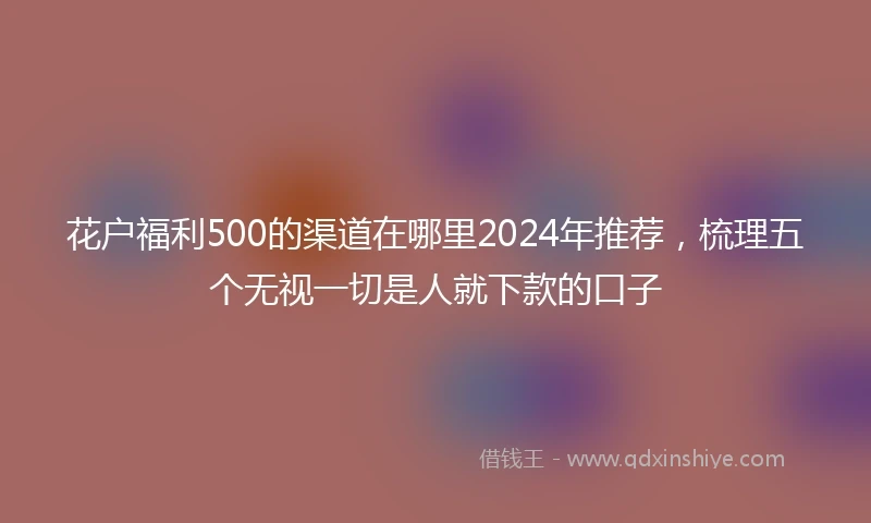 花户福利500的渠道在哪里2024年推荐，梳理五个无视一切是人就下款的口子