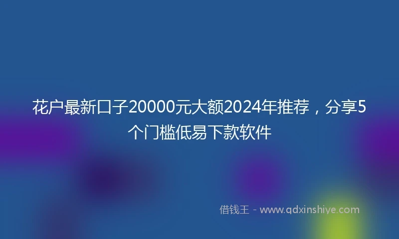 花户最新口子20000元大额2024年推荐，分享5个门槛低易下款软件