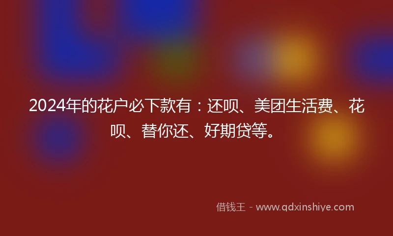 2024年的花户必下款有：还呗、美团生活费、花呗、替你还、好期贷等。