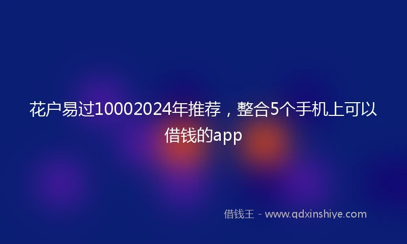 花户易过10002024年推荐，整合5个手机上可以借钱的app