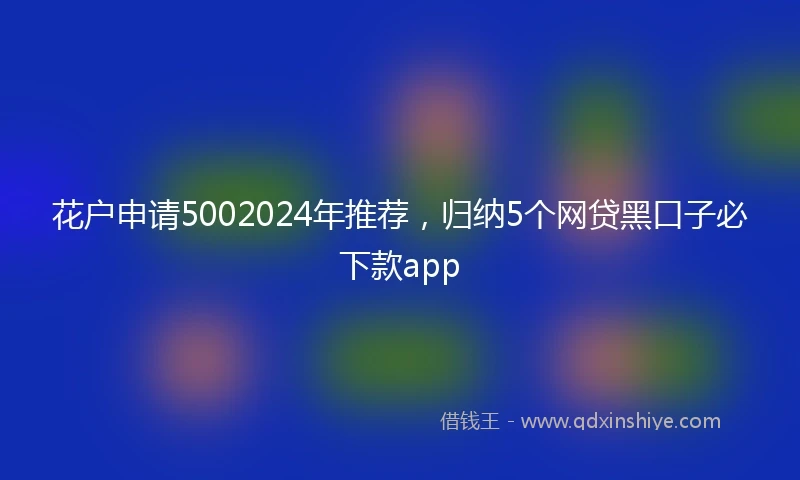 花户申请5002024年推荐，归纳5个网贷黑口子必下款app