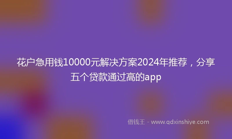 花户急用钱10000元解决方案2024年推荐，分享五个贷款通过高的app