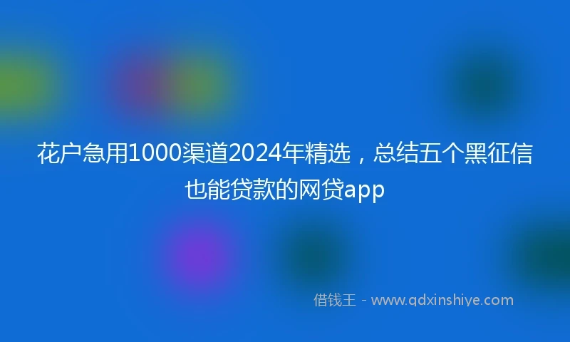 花户急用1000渠道2024年精选，总结五个黑征信也能贷款的网贷app