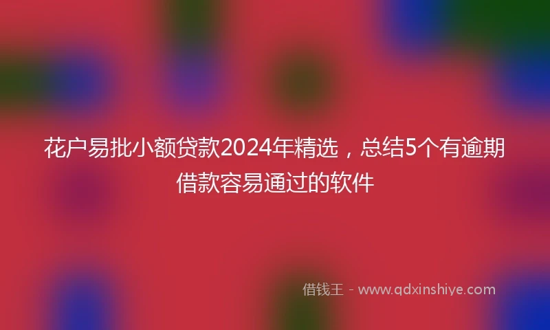 花户易批小额贷款2024年精选，总结5个有逾期借款容易通过的软件