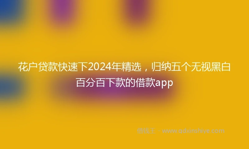 花户贷款快速下2024年精选，归纳五个无视黑白百分百下款的借款app