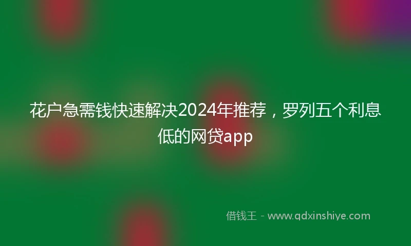花户急需钱快速解决2024年推荐，罗列五个利息低的网贷app
