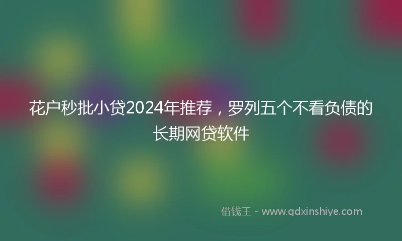 花户秒批小贷2024年推荐，罗列五个不看负债的长期网贷软件