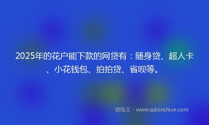 2025年的花户能下款的网贷有：随身贷、超人卡、小花钱包、拍拍贷、省呗等。