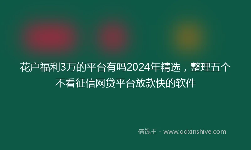 花户福利3万的平台有吗2024年精选，整理五个不看征信网贷平台放款快的软件