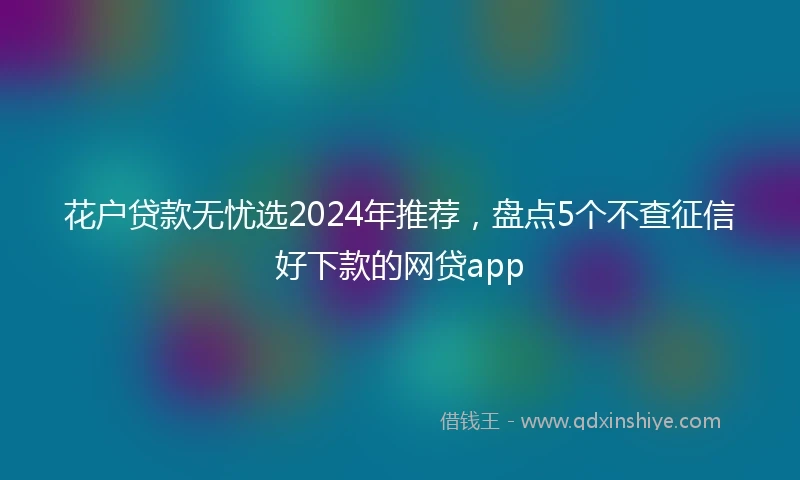 花户贷款无忧选2024年推荐，盘点5个不查征信好下款的网贷app