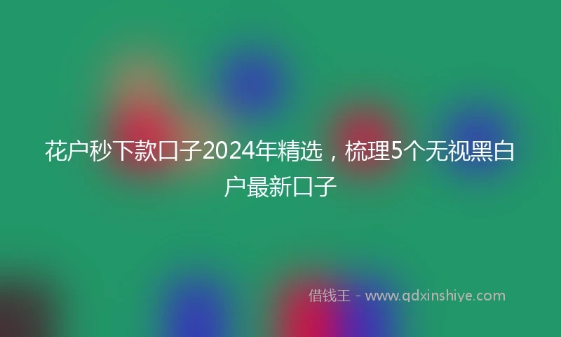 花户秒下款口子2024年精选，梳理5个无视黑白户最新口子