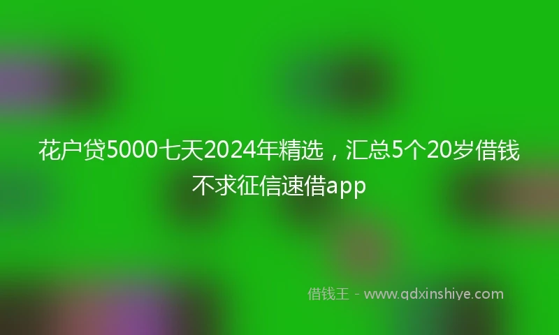 花户贷5000七天2024年精选，汇总5个20岁借钱不求征信速借app